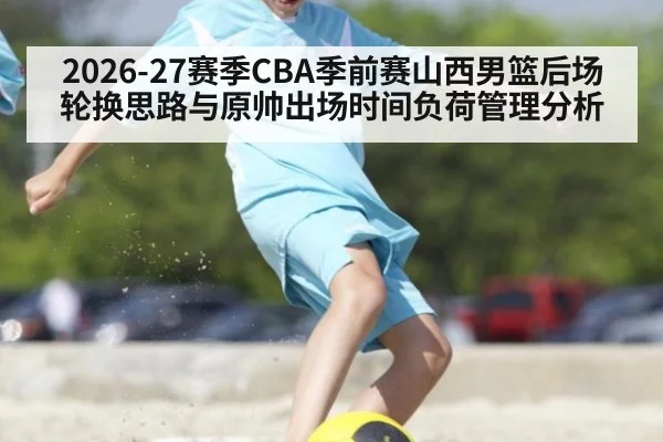 2026-27赛季CBA季前赛山西男篮后场轮换思路与原帅出场时间负荷管理分析（j9 game）