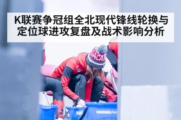 K联赛争冠组全北现代锋线轮换与定位球进攻复盘及战术影响分析